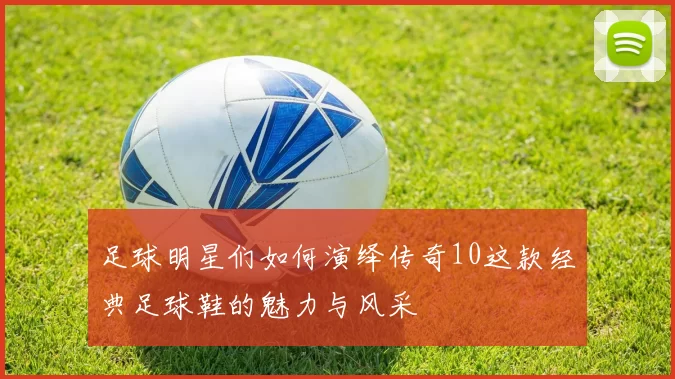 足球明星们如何演绎传奇10这款经典足球鞋的魅力与风采
