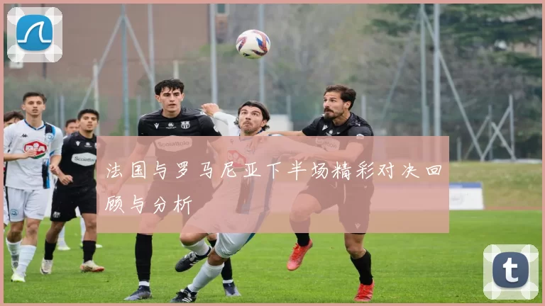 法国与罗马尼亚下半场精彩对决回顾与分析