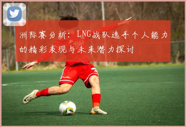 洲际赛分析：LNG战队选手个人能力的精彩表现与未来潜力探讨