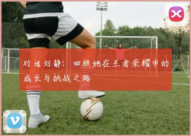 对话刘静：回顾她在王者荣耀中的成长与挑战之路