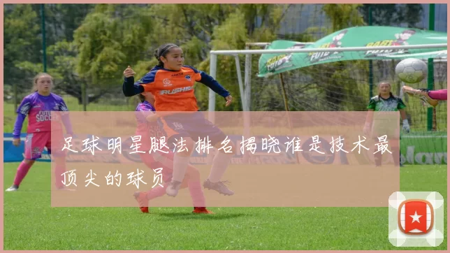 足球明星腿法排名揭晓谁是技术最顶尖的球员