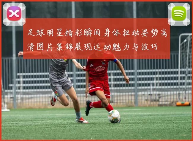 足球明星精彩瞬间身体扭动姿势高清图片集锦展现运动魅力与技巧