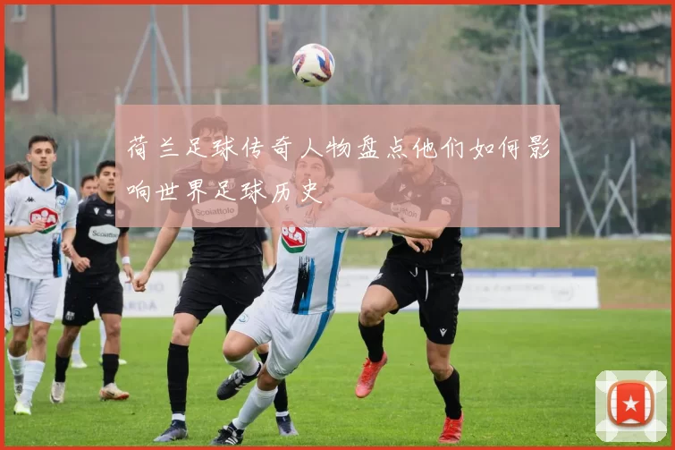 荷兰足球传奇人物盘点他们如何影响世界足球历史