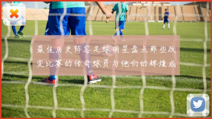 最佳历史阵容足球明星盘点那些改变比赛的传奇球员与他们的辉煌成就