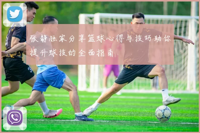 张静独家分享篮球心得与技巧助你提升球技的全面指南