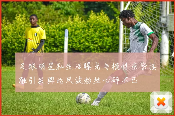 足球明星私生活曝光与模特亲密接触引发舆论风波粉丝心碎不已