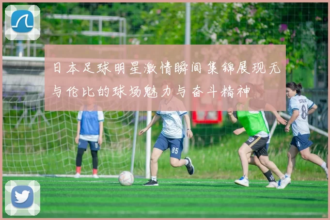 日本足球明星激情瞬间集锦展现无与伦比的球场魅力与奋斗精神