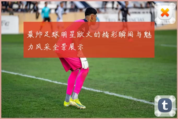 最帅足球明星欧文的精彩瞬间与魅力风采全景展示