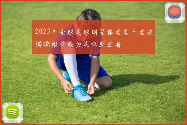 2023年全球足球明星排名前十名次揭晓谁将成为足坛新王者