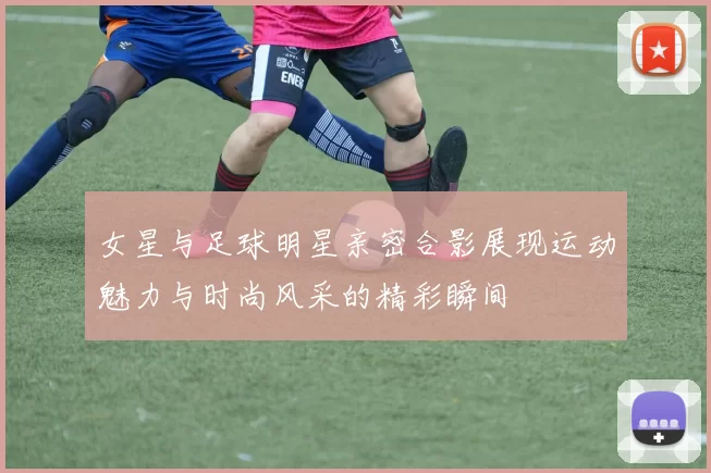 女星与足球明星亲密合影展现运动魅力与时尚风采的精彩瞬间